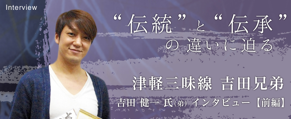 【前編】ー“伝統”と”伝承”の違いに迫るー 津軽三味線 吉田兄弟 吉田健一氏(弟)にインタビュー！