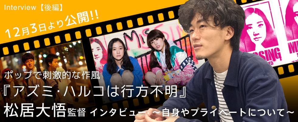 【後編】12月3日より公開!! ポップで刺激的な作風 『アズミ・ハルコは行方不明』 松居大悟監督イン