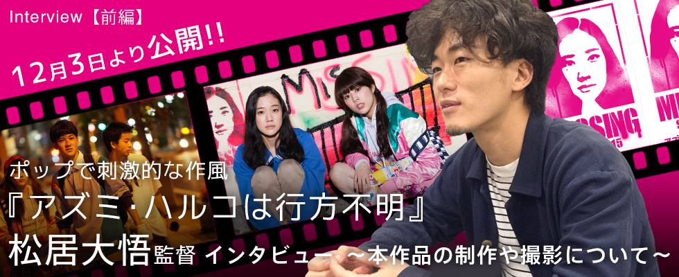 【前編】12月3日より公開!! ポップで刺激的な作風 『アズミ・ハルコは行方不明』 松居大悟監督イン