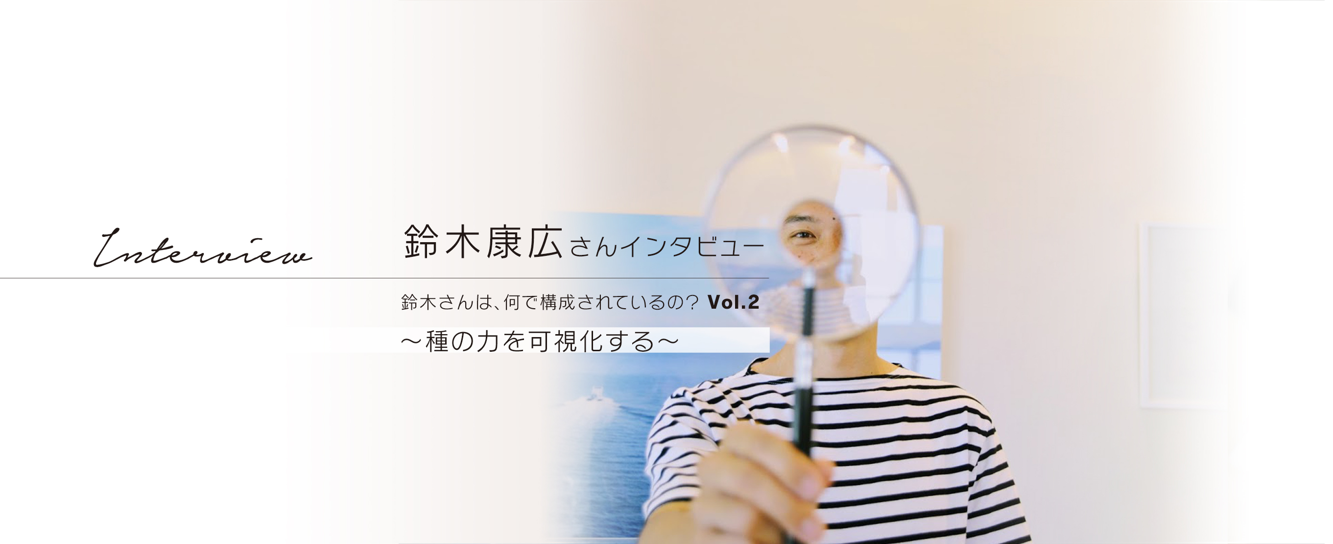 鈴木康広さんインタビュー　鈴木さんは、何で構成されているの？Vol.2　～種の力を可視化する～